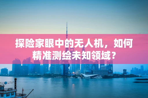 探险家眼中的无人机，如何精准测绘未知领域？