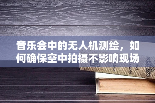 音乐会中的无人机测绘，如何确保空中拍摄不影响现场氛围？