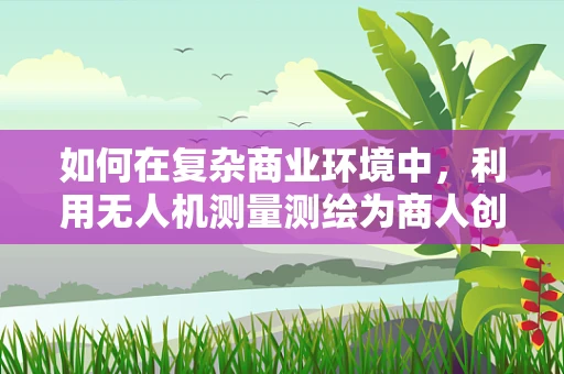 如何在复杂商业环境中，利用无人机测量测绘为商人创造最大价值？