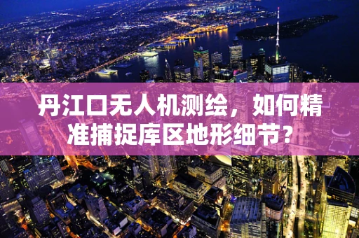 丹江口无人机测绘，如何精准捕捉库区地形细节？