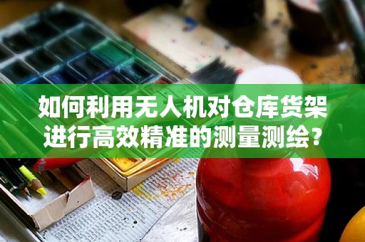 如何利用无人机对仓库货架进行高效精准的测量测绘？