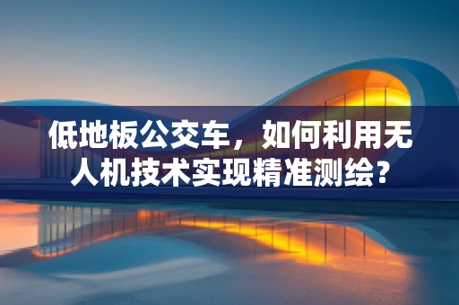 低地板公交车，如何利用无人机技术实现精准测绘？