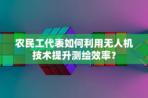 农民工代表如何利用无人机技术提升测绘效率？