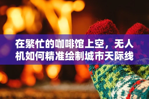 在繁忙的咖啡馆上空，无人机如何精准绘制城市天际线？