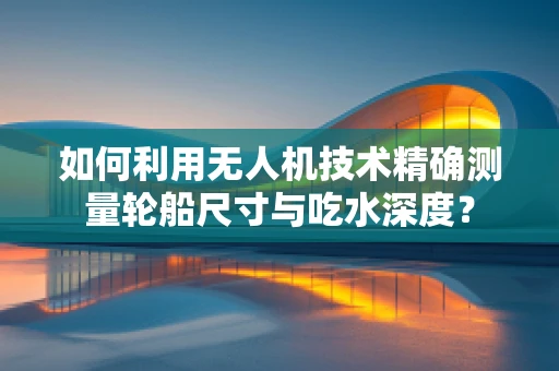 如何利用无人机技术精确测量轮船尺寸与吃水深度？