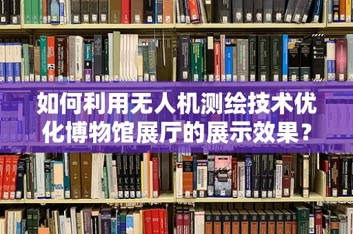 如何利用无人机测绘技术优化博物馆展厅的展示效果？