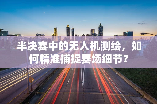 半决赛中的无人机测绘，如何精准捕捉赛场细节？