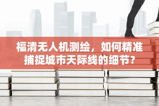福清无人机测绘，如何精准捕捉城市天际线的细节？
