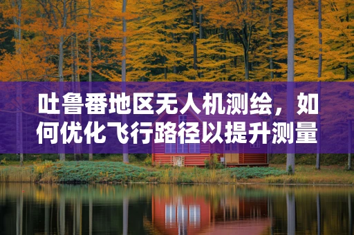 吐鲁番地区无人机测绘，如何优化飞行路径以提升测量精度？