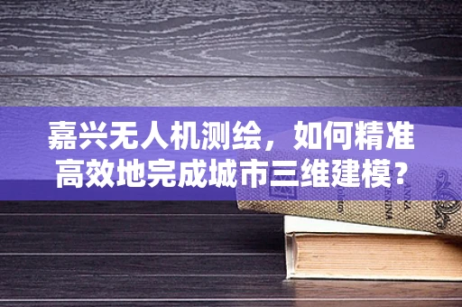 嘉兴无人机测绘，如何精准高效地完成城市三维建模？