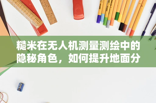 糙米在无人机测量测绘中的隐秘角色，如何提升地面分辨率？