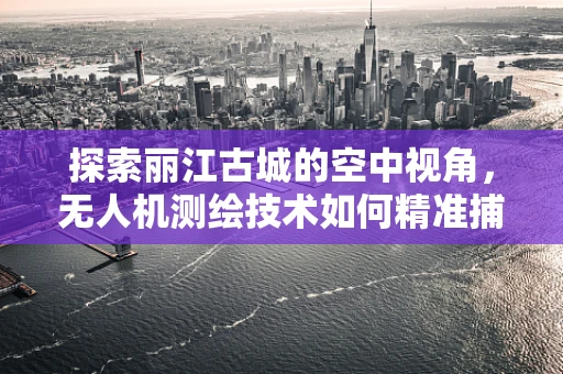 探索丽江古城的空中视角，无人机测绘技术如何精准捕捉古城风貌？