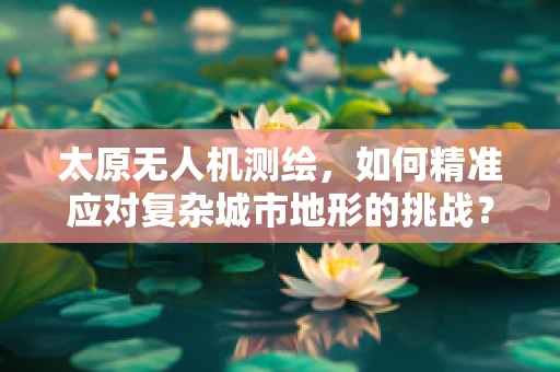 太原无人机测绘，如何精准应对复杂城市地形的挑战？