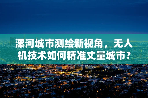 漯河城市测绘新视角，无人机技术如何精准丈量城市？