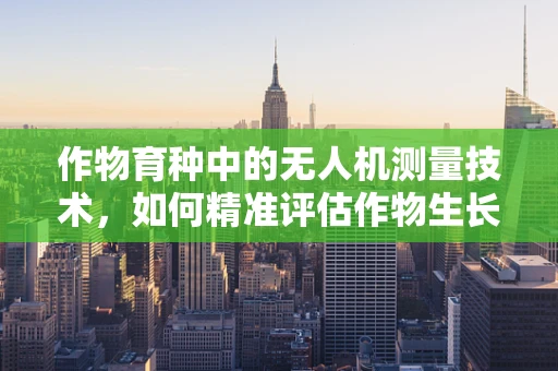 作物育种中的无人机测量技术，如何精准评估作物生长状态？