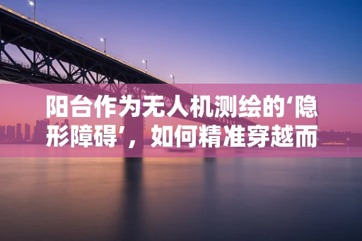 阳台作为无人机测绘的‘隐形障碍’，如何精准穿越而不打扰居民？