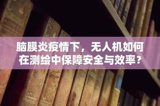 脑膜炎疫情下，无人机如何在测绘中保障安全与效率？