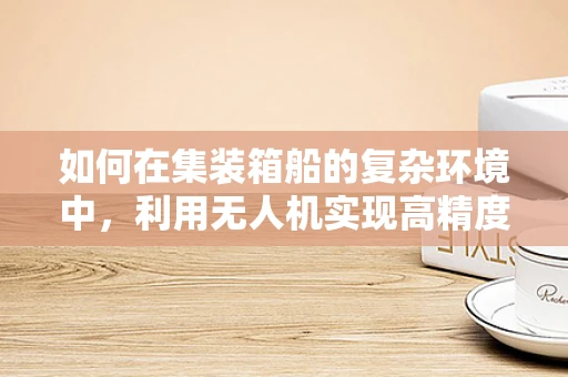 如何在集装箱船的复杂环境中，利用无人机实现高精度测量测绘？