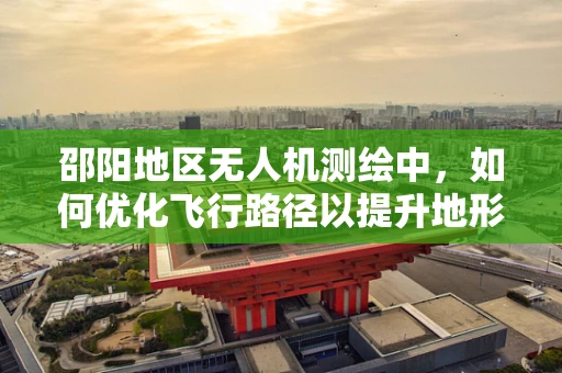 邵阳地区无人机测绘中，如何优化飞行路径以提升地形数据采集效率？