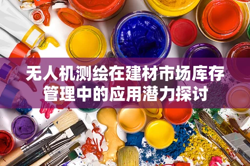 无人机测绘在建材市场库存管理中的应用潜力探讨