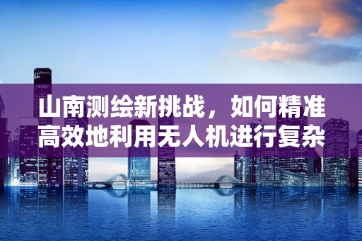 山南测绘新挑战，如何精准高效地利用无人机进行复杂地形测绘？