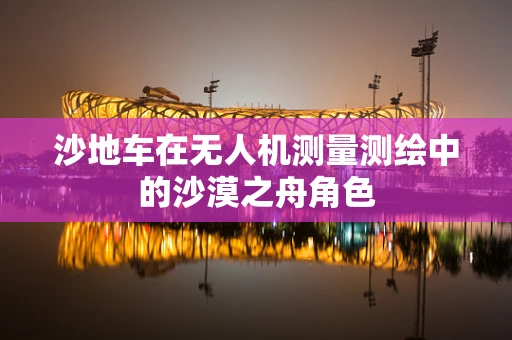 沙地车在无人机测量测绘中的沙漠之舟角色