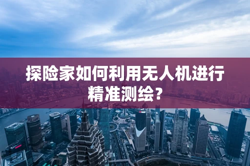 探险家如何利用无人机进行精准测绘？