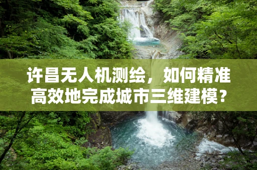 许昌无人机测绘，如何精准高效地完成城市三维建模？