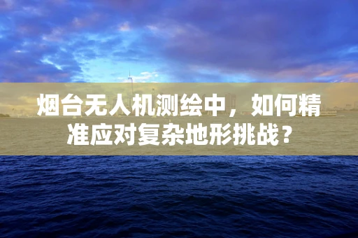 烟台无人机测绘中，如何精准应对复杂地形挑战？