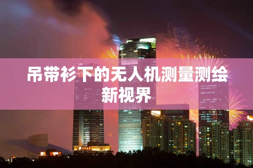 吊带衫下的无人机测量测绘新视界