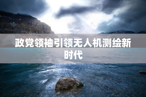 政党领袖引领无人机测绘新时代