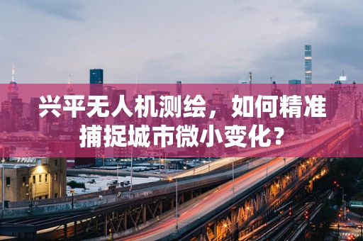 兴平无人机测绘，如何精准捕捉城市微小变化？
