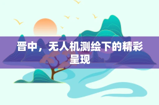 晋中，无人机测绘下的精彩呈现