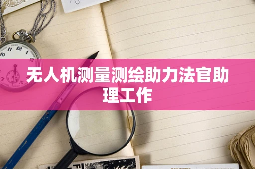 无人机测量测绘助力法官助理工作