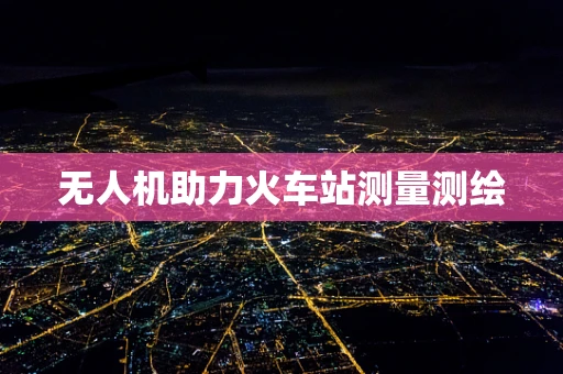 无人机助力火车站测量测绘