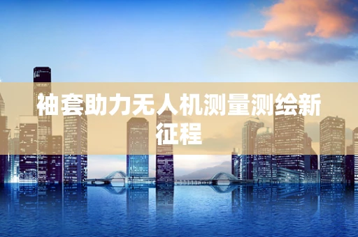 袖套助力无人机测量测绘新征程