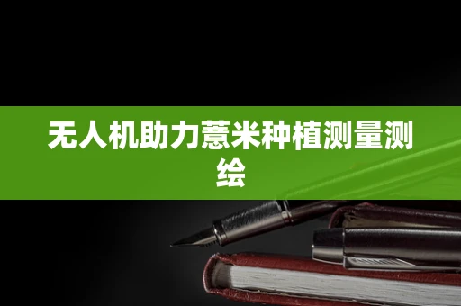 无人机助力薏米种植测量测绘