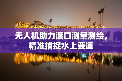 无人机助力渡口测量测绘，精准捕捉水上要道