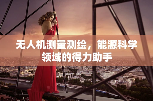 无人机测量测绘，能源科学领域的得力助手