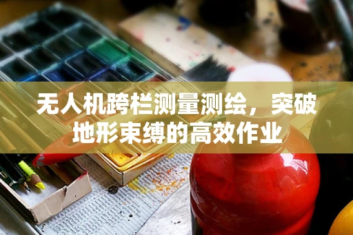 无人机跨栏测量测绘，突破地形束缚的高效作业