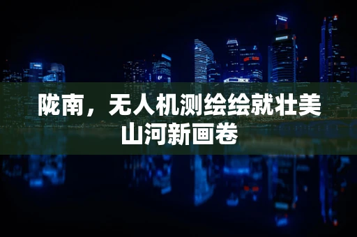 陇南，无人机测绘绘就壮美山河新画卷