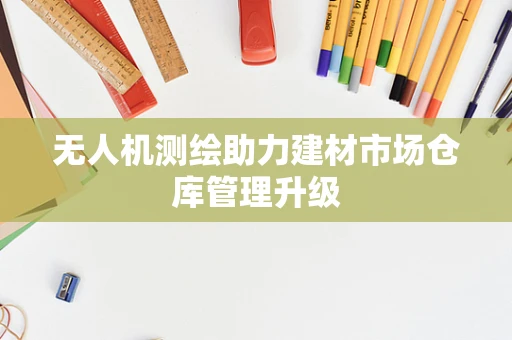 无人机测绘助力建材市场仓库管理升级