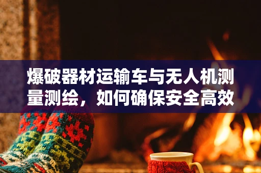 爆破器材运输车与无人机测量测绘，如何确保安全高效作业？