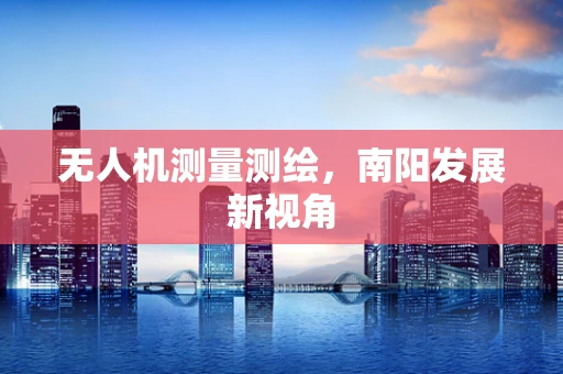 无人机测量测绘，南阳发展新视角