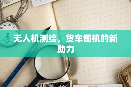 无人机测绘，货车司机的新助力