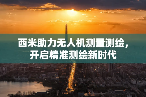 西米助力无人机测量测绘，开启精准测绘新时代