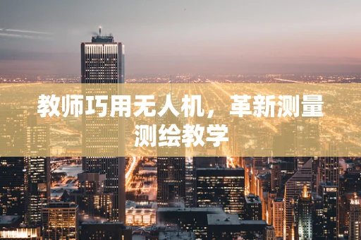 教师巧用无人机，革新测量测绘教学