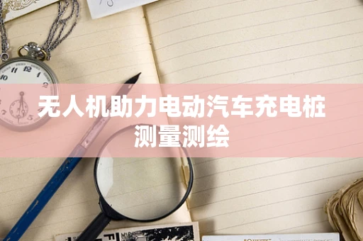 无人机助力电动汽车充电桩测量测绘