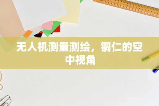 无人机测量测绘，铜仁的空中视角