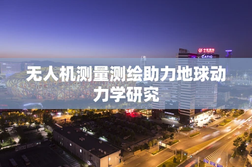 无人机测量测绘助力地球动力学研究